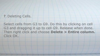 7. Deleting Cells.
Select cells from G3 to G9. Do this by clicking on cell
G3 and dragging it up to cell G9. Release when done.
Then right click and choose Delete > Entire column.
Click OK.
 
