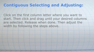 Contiguous Selecting and Adjusting:
Click on the first column letter where you want to
start. Then click and drag until your desired columns
are selected. Release when done. Then adjust the
width by following the steps above.
 