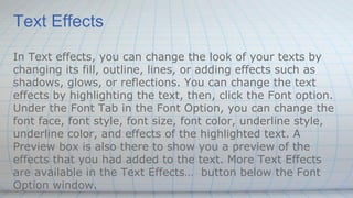Text Effects
In Text effects, you can change the look of your texts by
changing its fill, outline, lines, or adding effects such as
shadows, glows, or reflections. You can change the text
effects by highlighting the text, then, click the Font option.
Under the Font Tab in the Font Option, you can change the
font face, font style, font size, font color, underline style,
underline color, and effects of the highlighted text. A
Preview box is also there to show you a preview of the
effects that you had added to the text. More Text Effects
are available in the Text Effects… button below the Font
Option window.
 