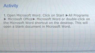 Activity
1. Open Microsoft Word. Click on Start ►All Programs
► Microsoft Office► Microsoft Word or double-click on
the Microsoft Word shortcut on the desktop. This will
open a blank document in Microsoft Word.
 