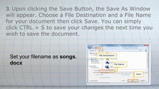 3. Upon clicking the Save Button, the Save As Window
will appear. Choose a File Destination and a File Name
for your document then click Save. You can simply
click CTRL + S to save your changes the next time you
wish to save the document.
Set your filename as songs.
docx
 