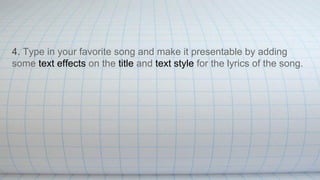 4. Type in your favorite song and make it presentable by adding
some text effects on the title and text style for the lyrics of the song.
 