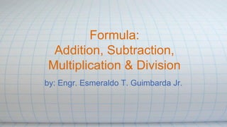 Formula:
Addition, Subtraction,
Multiplication & Division
by: Engr. Esmeraldo T. Guimbarda Jr.
 