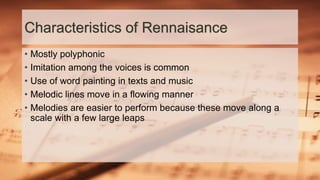 Characteristics of Rennaisance
• Mostly polyphonic
• Imitation among the voices is common
• Use of word painting in texts and music
• Melodic lines move in a flowing manner
• Melodies are easier to perform because these move along a
scale with a few large leaps
 