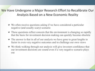 We often receive questions asking if we have considered a particular negative (and usually scary) scenario These questions reflect concern that the environment is changing so rapidly that the basis for investment decision making can quickly become obsolete The answer is that in all of our analysis we have gone to great lengths to factor in even very negative outcomes and to challenge our own views  We think walking through our analysis will give investors confidence that our investment decisions are sound even if a very negative scenario plays out We Have Undergone a Major Research Effort to Recalibrate Our Analysis Based on a New Economic Reality 