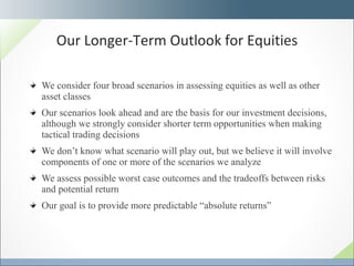 We consider four broad scenarios in assessing equities as well as other asset classes Our scenarios look ahead and are the basis for our investment decisions, although we strongly consider shorter term opportunities when making tactical trading decisions We don’t know what scenario will play out, but we believe it will involve components of one or more of the scenarios we analyze We assess possible worst case outcomes and the tradeoffs between risks and potential return Our goal is to provide more predictable “absolute returns”  Our Longer-Term Outlook for Equities 