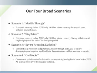 Scenario 1: “Muddle Through”  Economic recovery in late 2009/early 2010 but subpar recovery for several years. Inflation gradually rises. Scenario 2: “Stagflation” Economic recovery in late 2009/early 2010 but subpar recovery. Strong inflation (mid single digits) near the end of the five-year period. Scenario 3: “Severe Recession/Deflation” Extended/deep recession and potential deflation through 2010, due to severe deleveraging and negative wealth effects. Recession does end but recovery is anemic. Scenario 4: “Goldilocks” Government policies are effective and economy starts growing in the latter half of 2009. An average recovery with moderate inflation.  Our Four Broad Scenarios 