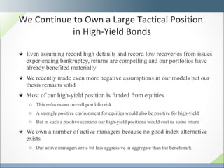 Even assuming record high defaults and record low recoveries from issues experiencing bankruptcy, returns are compelling and our portfolios have already benefited materially We recently made even more negative assumptions in our models but our thesis remains solid Most of our high-yield position is funded from equities This reduces our overall portfolio risk A strongly positive environment for equities would also be positive for high-yield  But in such a positive scenario our high-yield positions would cost us some return We own a number of active managers because no good index alternative exists Our active managers are a bit less aggressive in aggregate than the benchmark We Continue to Own a Large Tactical Position  in High-Yield Bonds 