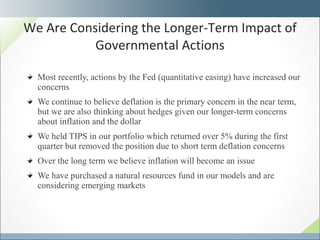 Most recently, actions by the Fed (quantitative easing) have increased our concerns We continue to believe deflation is the primary concern in the near term, but we are also thinking about hedges given our longer-term concerns about inflation and the dollar We held TIPS in our portfolio which returned over 5% during the first quarter but removed the position due to short term deflation concerns Over the long term we believe inflation will become an issue We have purchased a natural resources fund in our models and are considering emerging markets We Are Considering the Longer-Term Impact of Governmental Actions 
