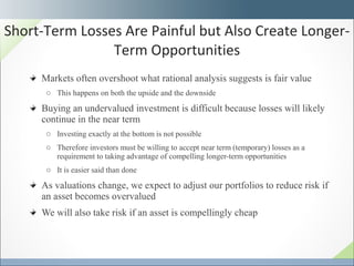 Markets often overshoot what rational analysis suggests is fair value This happens on both the upside and the downside Buying an undervalued investment is difficult because losses will likely continue in the near term  Investing exactly at the bottom is not possible Therefore investors must be willing to accept near term (temporary) losses as a requirement to taking advantage of compelling longer-term opportunities It is easier said than done As valuations change, we expect to adjust our portfolios to reduce risk if an asset becomes overvalued We will also take risk if an asset is compellingly cheap Short-Term Losses Are Painful but Also Create Longer-Term Opportunities 