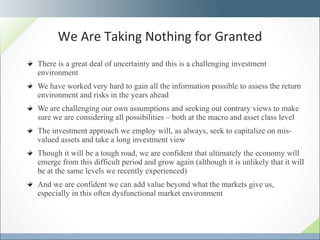 There is a great deal of uncertainty and this is a challenging investment environment We have worked very hard to gain all the information possible to assess the return environment and risks in the years ahead We are challenging our own assumptions and seeking out contrary views to make sure we are considering all possibilities – both at the macro and asset class level The investment approach we employ will, as always, seek to capitalize on mis-valued assets and take a long investment view Though it will be a tough road, we are confident that ultimately the economy will emerge from this difficult period and grow again (although it is unlikely that it will be at the same levels we recently experienced) And we are confident we can add value beyond what the markets give us, especially in this often dysfunctional market environment We Are Taking Nothing for Granted 