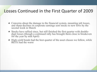 Concerns about the damage to the financial system, mounting job losses, and sharp declines in corporate earnings sent stocks to new lows by the second week in March Stocks have rallied since, but still finished the first quarter with double-digit losses (though a continued rally has brought them close to breakeven for the year by mid April) High-yield bonds had the best quarter of the asset classes we follow, while REITs had the worst Losses Continued in the First Quarter of 2009 