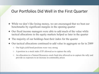 While we don’t like losing money, we are encouraged that we beat our benchmarks by significant margins in the opening quarter Our fixed income managers were able to add much of the value while tactical allocations in the equity markets helped us later in the quarter The majority of our holdings beat their index for the quarter Our tactical allocations continued to add value in aggregate so far in 2009 Our high-yield bond positions were very strong A position in a stock index ETF allowed us to capture the rally An allocation to a Natural Resources stock fund also allowed us to capture the rally and provide us exposure to an increase in commodity prices Our Portfolios Did Well in the First Quarter 