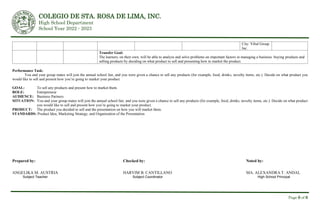 COLEGIO DE STA. ROSA DE LIMA, INC.
High School Department
School Year 2022 - 2023
Page 6 of 6
City: Vibal Group
Inc.
Transfer Goal:
The learners, on their own, will be able to analyze and solve problems on important factors in managing a business: buying products and
selling products by deciding on what product to sell and presenting how to market the product.
Performance Task:
You and your group mates will join the annual school fair, and you were given a chance to sell any products (for example, food, drinks, novelty items, etc.). Decide on what product you
would like to sell and present how you’re going to market your product.
GOAL: To sell any products and present how to market them.
ROLE: Entrepreneur
AUDIENCE: Business Partners
SITUATION: You and your group mates will join the annual school fair, and you were given a chance to sell any products (for example, food, drinks, novelty items, etc.). Decide on what product
you would like to sell and present how you’re going to market your product.
PRODUCT: The product you decided to sell and the presentation on how you will market them.
STANDARDS: Product Idea, Marketing Strategy, and Organization of the Presentation
Prepared by: Checked by: Noted by:
ANGELIKA M. AUSTRIA HARVIM B. CANTILLANO MA. ALEXANDRA T. ANDAL
Subject Teacher Subject Coordinator High School Principal
 