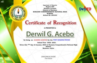 Department of Education
Region VIII
Division of Leyte
District of Burauen
BURAUEN COMPREHENSIVE NATIONAL HIGH
SCHOOL
School ID: 303353
Certificate of Recognition
is PRESENTED to
for being an ACADEMIC ACHIEVER for the FIRST GRADING PERIOD
School Year 2022- 2023.
Given this 20th day of January, 2023 at Burauen Comprehensive National High
School,
Burauen, Leyte.
ZAIRA JANE M. CAYOBIT
Class Adviser
 