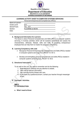 Republic of the Philippines
Department of Education
REGION IV-A CALABARZON
SCHOOLS DIVISION OF BATANGAS
1
LEARNING ACTIVITY SHEET IN COMPUTER SYSTEMS SERVICING
Personal Entrepreneurial Competencies (PECs)
Name of Learner:
Grade Level: G11 _
Strand/Track: TVL - ICT
Section: FLUORINE & NEON
Date: ______________________________________
A. Background Information for Learners
The lesson is about Personal Competencies and Skills (PECs) in computer systems
servicing. It involves activities which will let students understand and assess the
characteristics, attributes, lifestyle, skills and traits of practicing entrepreneur/
employee that can help them to master the assigned competency.
B. Learning Competency with code
• Recognize Personal Entrepreneurial Competencies and Skills (PECs) needed
in computer systems servicing (TLE_PECS7-12- 00-1)
• Develop and strengthen personal competencies and skills (PECs) needed in
computer systems servicing (TLE_PECS7-12- 00-2
C. Directions/ Instructions
To do well on this unit, you need to remember and do the following:
1. Read directions carefully and pay attention to details.
2. Take note of relevant information.
3. Use Learning Activity Sheets with care.
4. If you have any questions/concern, contact your teacher through messenger
or text.
D. Exercises / Activities
DAY 1
D.1 INTRODUCTION
a. What I need to Know
 