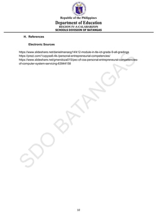 Republic of the Philippines
Department of Education
REGION IV-A CALABARZON
SCHOOLS DIVISION OF BATANGAS
10
H. References
Electronic Sources
https://www.slideshare.net/danielmanaog14/k12-module-in-tle-ict-grade-9-all-gradings
https://prezi.com/1czpyss6-4k-/personal-entrepreneurial-competencies/
https://www.slideshare.net/gmendoza015/pec-of-css-personal-entrepreneural-competencies-
of-computer-system-servicing-63944158
 