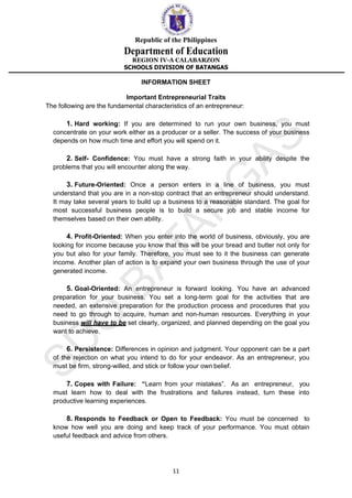 Republic of the Philippines
Department of Education
REGION IV-A CALABARZON
SCHOOLS DIVISION OF BATANGAS
11
INFORMATION SHEET
Important Entrepreneurial Traits
The following are the fundamental characteristics of an entrepreneur:
1. Hard working: If you are determined to run your own business, you must
concentrate on your work either as a producer or a seller. The success of your business
depends on how much time and effort you will spend on it.
2. Self- Confidence: You must have a strong faith in your ability despite the
problems that you will encounter along the way.
3. Future-Oriented: Once a person enters in a line of business, you must
understand that you are in a non-stop contract that an entrepreneur should understand.
It may take several years to build up a business to a reasonable standard. The goal for
most successful business people is to build a secure job and stable income for
themselves based on their own ability.
4. Profit-Oriented: When you enter into the world of business, obviously, you are
looking for income because you know that this will be your bread and butter not only for
you but also for your family. Therefore, you must see to it the business can generate
income. Another plan of action is to expand your own business through the use of your
generated income.
5. Goal-Oriented: An entrepreneur is forward looking. You have an advanced
preparation for your business. You set a long-term goal for the activities that are
needed, an extensive preparation for the production process and procedures that you
need to go through to acquire, human and non-human resources. Everything in your
business will have to be set clearly, organized, and planned depending on the goal you
want to achieve.
6. Persistence: Differences in opinion and judgment. Your opponent can be a part
of the rejection on what you intend to do for your endeavor. As an entrepreneur, you
must be firm, strong-willed, and stick or follow your own belief.
7. Copes with Failure: “Learn from your mistakes”. As an entrepreneur, you
must learn how to deal with the frustrations and failures instead, turn these into
productive learning experiences.
8. Responds to Feedback or Open to Feedback: You must be concerned to
know how well you are doing and keep track of your performance. You must obtain
useful feedback and advice from others.
 