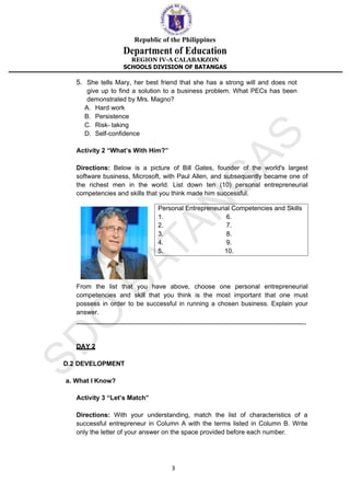 Republic of the Philippines
Department of Education
REGION IV-A CALABARZON
SCHOOLS DIVISION OF BATANGAS
3
5. She tells Mary, her best friend that she has a strong will and does not
give up to find a solution to a business problem. What PECs has been
demonstrated by Mrs. Magno?
A. Hard work
B. Persistence
C. Risk- taking
D. Self-confidence
Activity 2 “What’s With Him?”
Directions: Below is a picture of Bill Gates, founder of the world's largest
software business, Microsoft, with Paul Allen, and subsequently became one of
the richest men in the world. List down ten (10) personal entrepreneurial
competencies and skills that you think made him successful.
From the list that you have above, choose one personal entrepreneurial
competencies and skill that you think is the most important that one must
possess in order to be successful in running a chosen business. Explain your
answer.
_
DAY 2
D.2 DEVELOPMENT
a. What I Know?
Activity 3 “Let’s Match”
Directions: With your understanding, match the list of characteristics of a
successful entrepreneur in Column A with the terms listed in Column B. Write
only the letter of your answer on the space provided before each number.
Personal Entrepreneurial Competencies and Skills
1. 6.
2. 7.
3. 8.
4. 9.
5. 10.
 