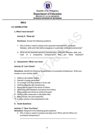 Republic of the Philippines
Department of Education
REGION IV-A CALABARZON
SCHOOLS DIVISION OF BATANGAS
8
DAY 4
D.4 ASSIMILATION
a. What I have learned?
Activity 9: “Wrap Up”
Directions: Answer the following questions.
1. Why is there a need to assess one’s personal characteristics, attributes,
lifestyles, skills and traits before engaging in a particular entrepreneurialactivity?
2. What are the desirable personal characteristics, attributes, lifestyles, skills, and
traits of a prospective entrepreneur? Why are these important?
_
b. Assessment / What I can show
Activity 10 “Let’s Check”
Directions: Identify the following characteristics of successful entrepreneur. Write your
answer on your answer sheet.
1. Ability to set realistic targets.
2. Interest in money generation.
3. To succeed, one must believe in one’s self.
4. Working diligently and industriously.
5. Being able to listen to the advice of others.
6. Obtaining useful feedback and advice from others.
7. Being patient and strives to achieve the goal.
8. Ability to take measured or calculated risks.
9. Being honest, fair and trustworthy.
10. A major priority in the entrepreneur’s life.
E. Guide Questions
Activity 11 “Now You Know”
Directions: Respond to the following guide questions.
1. Why is there a need to compare and align one’s PECs with the PECs of a
successful entrepreneur?
_
 