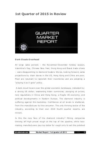 Market Report : 1st quarter of 2015ehudlaniado.com 1
1st Quarter of 2015 in Review
Dark Clouds Overhead
All large sales periods – the November-December holiday season,
Valentine‟s Day, Chinese New Year, Hong Kong and Basel trade shows
– were disappointing to diamond traders. Worse, looking forward, sales
projections by chain stores in the US, Hong Kong and China are poor.
Most are reluctant to replenish their inventories and are adopting a
“playing it as it goes” policy.
A dark cloud hovers over the global economic landscape, indicated by:
a strong US dollar; weakening Asian currencies; plunging oil prices;
new regulations in China and Hong Kong; a fragile US economy; and
political developments in Eastern Europe. The diamond industry is
suffering against this backdrop. Confidence at all levels is shattered,
from the manufacturer to the consumer. The only thriving sector of the
industry, according to their own 2014 fourth quarter reports, are
miners.
Is this the new face of the diamond industry? Mining companies
thriving off high priced rough at the top of the pipeline, while loss-
making manufacturers pay top dollar for rough only to sell the polished
 