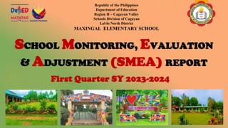 SCHOOL MONITORING, EVALUATION
& ADJUSTMENT (SMEA) REPORT
First Quarter SY 2023-2024
Republic of the Philippines
Department of Education
Region II – Cagayan Valley
Schools Division of Cagayan
Lal-lo North District
MAXINGAL ELEMENTARY SCHOOL
 