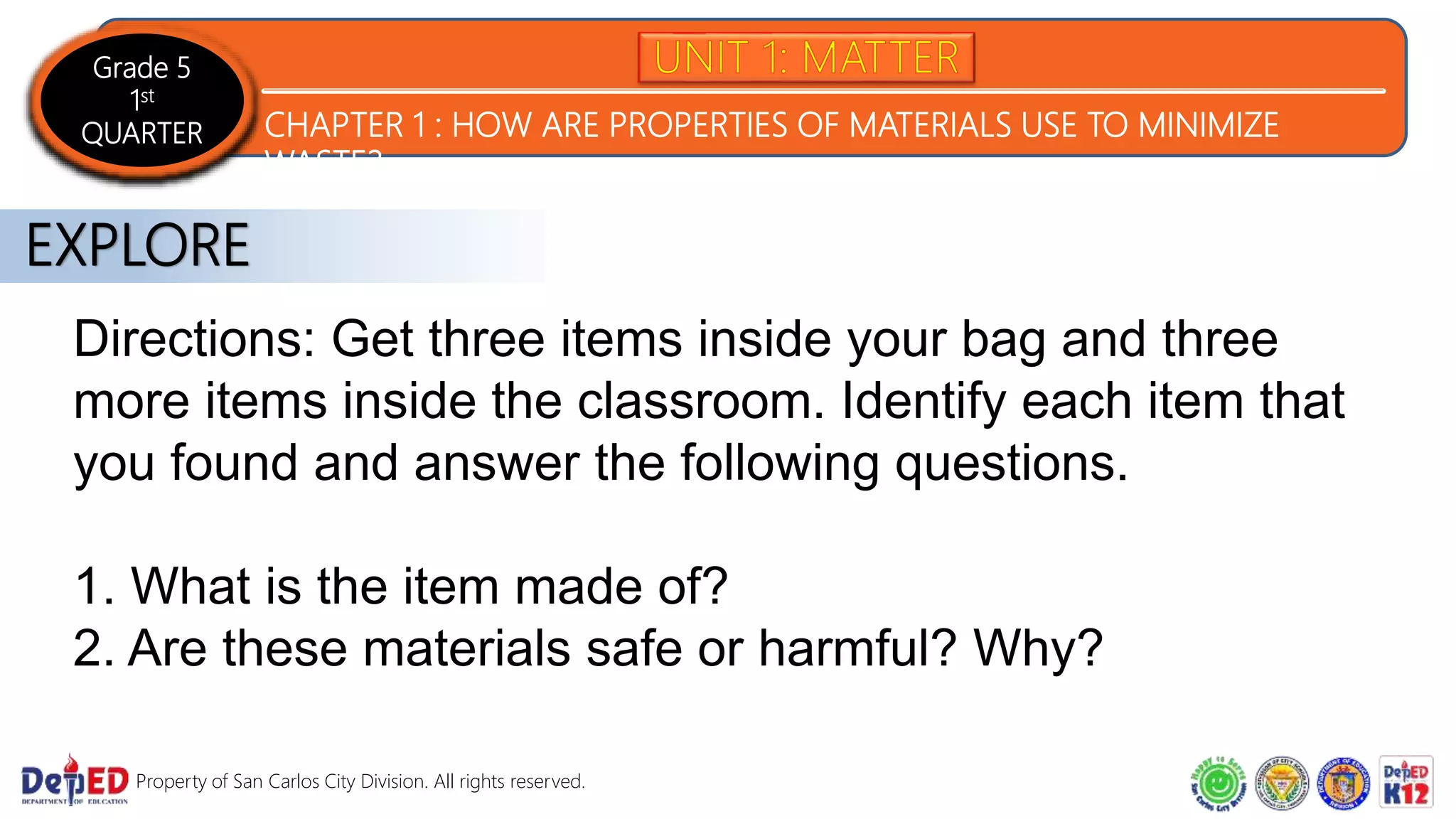 Grade 5
1st
QUARTER CHAPTER 1 : HOW ARE PROPERTIES OF MATERIALS USE TO MINIMIZE
WASTE?
Property of San Carlos City Division. All rights reserved.
Directions: Get three items inside your bag and three
more items inside the classroom. Identify each item that
you found and answer the following questions.
1. What is the item made of?
2. Are these materials safe or harmful? Why?
EXPLORE
 