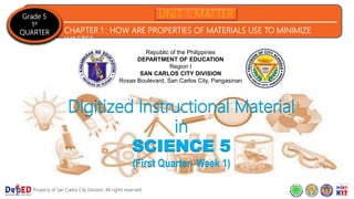 Grade 5
1st
QUARTER CHAPTER 1 : HOW ARE PROPERTIES OF MATERIALS USE TO MINIMIZE
WASTE?
Property of San Carlos City Division. All rights reserved.
Republic of the Philippines
DEPARTMENT OF EDUCATION
Region I
SAN CARLOS CITY DIVISION
Roxas Boulevard, San Carlos City, Pangasinan
Digitized Instructional Material
in
SCIENCE 5
(First Quarter- Week 1)
 