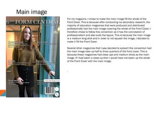 Main image
For my magazine, I chose to make the main image fill the whole of the
Front Cover. This is because after conducting my secondary research, the
majority of education magazines that were produced and distributed
professionally had the main image covering the whole of the Front Cover. I
therefore chose to follow this convention as it has the connotation of
professionalism and also suits the layout. This is because the main image
is a medium long shot and in order to not squash the image, I decided to
make it fill the Front Cover.
Several other magazines that I saw decided to subvert this convention had
the main image take up half to three quarters of the front cover. This is
because these magazines had close ups and medium shots as the main
image. If I had taken a close up then I would have not taken up the whole
of the Front Cover with the main image.
.
 