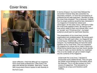 Cover lines
In terms of layout, my cover lines followed the
convention however they also subverted my
secondary research. To have the connotations of
professional and well organised, I decided to keep
the cover lines simplistic. This is because I believe
that my target audience would be less interested in
my magazine if it looked too vibrant and
extravagant. On the other hand, I still had to make
the cover lines appeal to them. By having cover
lines which relate to them and interest them, such
as “socials” and “Christmas time”, my target
audience would want to read these features.
The presentation of my cover lines connote
organisation and professionalism. By having each
of them in line with each other, my magazine has
a smart layout. Additionally, unlike my secondary
research, my masthead does not have the same
typeface as my cover lines. This is to represent
my magazine as unique and to make it stand out.
Whilst some brands have it as their brand identity,
I chose to make my brand identity my masthead.
This is so the reader can get an instant insight
into the contents of the magazine.
Underneath the cover lines, I decided to
incorporate some additional text. This is to give
the reader some background information about
the features. This is not also present on front
covers of magazines. This represents my
magazine as unique and therefore worth
reading.
Upon reflection, I feel that although my magazine
front cover looks professional, it also looks a bit
plain and almost too simplistic. Next time, I would
add a pug where there is space to add diversity to
the front cover.
 
