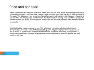 Price and bar code
Other conventions of a magazine front cover are the price and bar code. Whilst my magazine would not be
distributed because it's only for school, I still decided to include a bar code in the bottom right hand side of
the page. This is because it is a convention. I could have subverted this convention however I chose not to
as one of the first things people would realise is that the bar code is missing. They would then question the
professionalism and quality of the magazine. Whilst this is not massively important, I still wanted to include
a bar code.
I decided that the magazine would be free. This is because it is not going to be distributed and
therefore does not need a price. If I had decided to give my magazine a price, then I would make it
£1.50 -£2.00 as my secondary research shows that this is a common price range for magazines. If I
had priced it higher then my target audience would be discouraged from reading it because the price
would be too high.
 