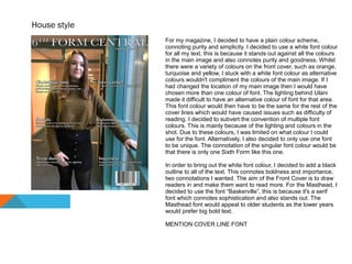 House style
For my magazine, I decided to have a plain colour scheme,
connoting purity and simplicity. I decided to use a white font colour
for all my text, this is because it stands out against all the colours
in the main image and also connotes purity and goodness. Whilst
there were a variety of colours on the front cover, such as orange,
turquoise and yellow, I stuck with a white font colour as alternative
colours wouldn't compliment the colours of the main image. If I
had changed the location of my main image then I would have
chosen more than one colour of font. The lighting behind Ulani
made it difficult to have an alternative colour of font for that area.
This font colour would then have to be the same for the rest of the
cover lines which would have caused issues such as difficulty of
reading. I decided to subvert the convention of multiple font
colours. This is mainly because of the lighting and colours in the
shot. Due to these colours, I was limited on what colour I could
use for the font. Alternatively, I also decided to only use one font
to be unique. The connotation of the singular font colour would be
that there is only one Sixth Form like this one.
In order to bring out the white font colour, I decided to add a black
outline to all of the text. This connotes boldness and importance,
two connotations I wanted. The aim of the Front Cover is to draw
readers in and make them want to read more. For the Masthead, I
decided to use the font “Baskerville”, this is because it's a serif
font which connotes sophistication and also stands out. The
Masthead font would appeal to older students as the lower years
would prefer big bold text.
MENTION COVER LINE FONT
 