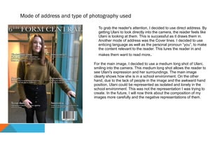 Mode of address and type of photography used
To grab the reader's attention, I decided to use direct address. By
getting Ulani to look directly into the camera, the reader feels like
Ulani is looking at them. This is successful as it draws them in.
Another mode of address was the Cover lines. I decided to use
enticing language as well as the personal pronoun “you”, to make
the content relevant to the reader. This lures the reader in and
makes them want to read more.
For the main image, I decided to use a medium long shot of Ulani,
smiling into the camera. This medium long shot allows the reader to
see Ulani's expression and her surroundings. The main image
clearly shows how she is in a school environment. On the other
hand, due to the lack of people in the image and the awkward hand
position, Ulani could be represented as isolated and lonely in the
school environment. This was not the representation I was trying to
create. In the future, I will now think about the composition of my
images more carefully and the negative representations of them.
 