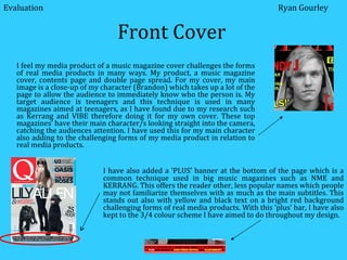 Front Cover I feel my media product of a music magazine cover challenges the forms of real media products in many ways. My product, a music magazine cover, contents page and double page spread. For my cover, my main image is a close-up of my character (Brandon) which takes up a lot of the page to allow the audience to immediately know who the person is. My target audience is teenagers and this technique is used in many magazines aimed at teenagers, as I have found due to my research such as Kerrang and VIBE therefore doing it for my own cover. These top magazines’ have their main character/s looking straight into the camera, catching the audiences attention. I have used this for my main character also adding to the challenging forms of my media product in relation to real media products. Evaluation Ryan Gourley I have also added a ‘PLUS’ banner at the bottom of the page which is a common technique used in big music magazines such as NME and KERRANG. This offers the reader other, less popular names which people may not familiarize themselves with as much as the main subtitles. This stands out also with yellow and black text on a bright red background challenging forms of real media products. With this ‘plus’ bar, I have also kept to the 3/4 colour scheme I have aimed to do throughout my design.  
