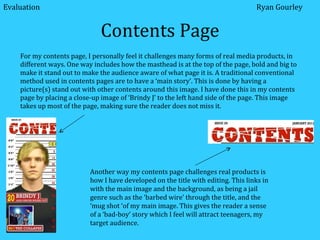 Contents Page For my contents page, I personally feel it challenges many forms of real media products, in different ways. One way includes how the masthead is at the top of the page, bold and big to make it stand out to make the audience aware of what page it is. A traditional conventional method used in contents pages are to have a ‘main story’. This is done by having a picture(s) stand out with other contents around this image. I have done this in my contents page by placing a close-up image of ‘Brindy J’ to the left hand side of the page. This image takes up most of the page, making sure the reader does not miss it.  Another way my contents page challenges real products is how I have developed on the title with editing. This links in with the main image and the background, as being a jail genre such as the ‘barbed wire’ through the title, and the ‘mug shot ‘of my main image. This gives the reader a sense of a ‘bad-boy’ story which I feel will attract teenagers, my target audience. Evaluation Ryan Gourley 