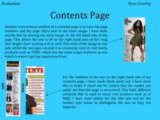 Contents Page Another conventional method of a contents page is to have the page numbers and the page title’s next to the main image. I have done exactly this by placing my main image on the left hand side of the page. This allows the text to fit on the right hand side on the ‘mug shot height chart’ making it fit in well. This style of the image to one side whilst the text goes around it is commonly used in real media products such as ‘VIBE’, which has the same target audience as me, which is where I got my inspiration from.  For the subtitles of the text on the right hand side of my contents page, I have made them stand out. I have done this to make it stand out for reason that the reader can easily see how the page is structured. This bold, different coloured title is used in many real products such as in NME. I have used yellow for the title and red for the smaller text below to distinguish the two as they are separate.  NME BIZAR Evaluation Ryan Gourley 