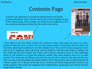 Contents Page I have added a text box which includes the characters name, what page the story is on and a caption of what the story is about over my main image which is much larger than the other text box below allowing the audience to see this straight away. This is used in many magazine covers such as in ‘Q’ magazine. Below this main text box linked in with the main image is another text box which has the same format and colours and a picture attached/ above it. This challenges forms of real products as it gives the audience another ‘big’, more popular story as it is easily spotted. The colours for the filling of the text box are the same colour for the title and the text. This is an aim I used throughout my media product. This is because the use of a limited amount of colours, maybe 3 or 4 spread across the cover, contents and double page spread is used in real media products. This makes the magazine have sophistication, producing a less vibrant and less bright colour scheme. A smaller, less important conventional method used in real media products placing the ‘issue’ number and the date of the magazine on top of the contents page. This is usually very small in most magazines as it is less important and placed above the title, which I have done. Ryan Gourley Evaluation 