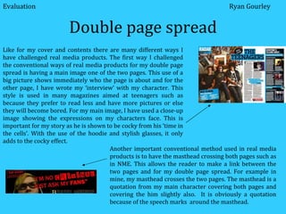 Double page spread Like for my cover and contents there are many different ways I have challenged real media products. The first way I challenged the conventional ways of real media products for my double page spread is having a main image one of the two pages. This use of a big picture shows immediately who the page is about and for the other page, I have wrote my ‘interview’ with my character. This style is used in many magazines aimed at teenagers such as because they prefer to read less and have more pictures or else they will become bored. For my main image, I have used a close-up image showing the expressions on my characters face. This is important for my story as he is shown to be cocky from his ‘time in the cells’. With the use of the hoodie and stylish glasses, it only adds to the cocky effect. Another important conventional method used in real media products is to have the masthead crossing both pages such as in NME. This allows the reader to make a link between the two pages and for my double page spread. For example in mine, my masthead crosses the two pages. The masthead is a quotation from my main character covering both pages and covering the him slightly also.  It is obviously a quotation because of the speech marks  around the masthead. Evaluation Ryan Gourley 