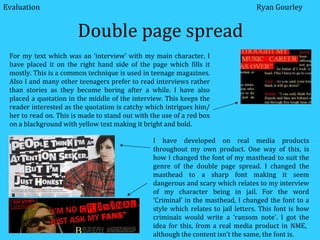 Double page spread I have developed on real media products throughout my own product. One way of this, is how I changed the font of my masthead to suit the genre of the double page spread. I changed the masthead to a sharp font making it seem dangerous and scary which relates to my interview of my character being in jail. For the word ‘Criminal’ in the masthead, I changed the font to a style which relates to jail letters. This font is how criminals would write a ‘ransom note’. I got the idea for this, from a real media product in NME,  although the content isn’t the same, the font is. Evaluation Ryan Gourley For my text which was an ‘interview’ with my main character, I have placed it on the right hand side of the page which fills it mostly. This is a common technique is used in teenage magazines. Also I and many other teenagers prefer to read interviews rather than stories as they become boring after a while. I have also placed a quotation in the middle of the interview. This keeps the reader interested as the quotation is catchy which intrigues him/ her to read on. This is made to stand out with the use of a red box on a blackground with yellow text making it bright and bold. 