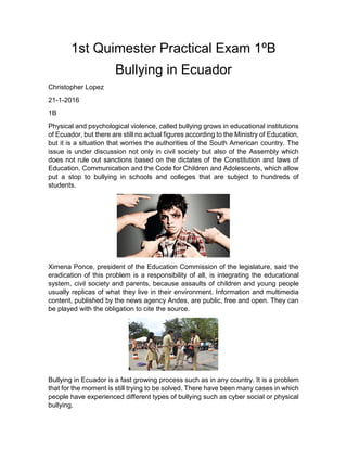 1st Quimester Practical Exam 1ºB
Bullying in Ecuador
Christopher Lopez
21-1-2016
1B
Physical and psychological violence, called bullying grows in educational institutions
of Ecuador, but there are still no actual figures according to the Ministry of Education,
but it is a situation that worries the authorities of the South American country. The
issue is under discussion not only in civil society but also of the Assembly which
does not rule out sanctions based on the dictates of the Constitution and laws of
Education, Communication and the Code for Children and Adolescents, which allow
put a stop to bullying in schools and colleges that are subject to hundreds of
students.
Ximena Ponce, president of the Education Commission of the legislature, said the
eradication of this problem is a responsibility of all, is integrating the educational
system, civil society and parents, because assaults of children and young people
usually replicas of what they live in their environment. Information and multimedia
content, published by the news agency Andes, are public, free and open. They can
be played with the obligation to cite the source.
Bullying in Ecuador is a fast growing process such as in any country. It is a problem
that for the moment is still trying to be solved. There have been many cases in which
people have experienced different types of bullying such as cyber social or physical
bullying.
 