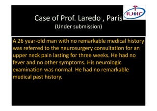 Case of Prof. Laredo , Paris
                (Under submission)

A 26 year-old man with no remarkable medical history
was referred to the neurosurgery consultation for an
upper neck pain lasting for three weeks. He had no
fever and no other symptoms. His neurologic
examination was normal. He had no remarkable
medical past history.
 