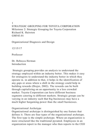 1
STRATEGIC GROUPING FOR TOYOTA CORPORATION
Milestone 2: Strategic Grouping for Toyota Corporation
Richard K. Hairston
GM543.01
Organizational Diagnosis and Design
12/15/17
Professor
Dr. Rebecca Herman
Introduction
Strategic grouping provides an analysis to understand the
strategy employed within an industry better. This makes it easy
for strategists to understand the industry better in which they
operate in. in addition to that, it helps in the identification of
any gaps or areas where a shift in the strategy could help in
building rewards (Drejer, 2002). The rewards can be built
through capitalizing on an opportunity in a less crowded
market. Toyota Corporation can have different business
segments catering to different markets. Strategic groups can be
varying in an industry such that big businesses may have a
much higher bargaining power than the small businesses.
Organizational Archetype
Organizational archetype is distinguished by one feature that
defines it. There are four types of the organizational archetype.
The first type is the simple archetype. Where an organization is
more structured like the traditional pyramid. Employees in an
organization report to the manager who then reports to the CEO
 