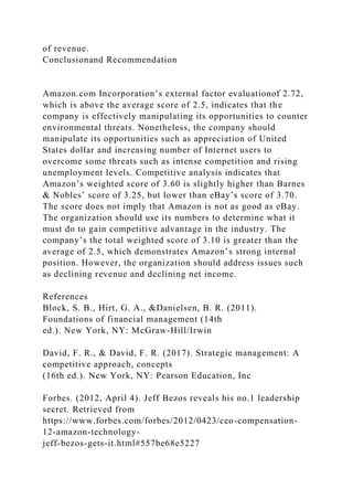 of revenue.
Conclusionand Recommendation
Amazon.com Incorporation’s external factor evaluationof 2.72,
which is above the average score of 2.5, indicates that the
company is effectively manipulating its opportunities to counter
environmental threats. Nonetheless, the company should
manipulate its opportunities such as appreciation of United
States dollar and increasing number of Internet users to
overcome some threats such as intense competition and rising
unemployment levels. Competitive analysis indicates that
Amazon’s weighted score of 3.60 is slightly higher than Barnes
& Nobles’ score of 3.25, but lower than eBay’s score of 3.70.
The score does not imply that Amazon is not as good as eBay.
The organization should use its numbers to determine what it
must do to gain competitive advantage in the industry. The
company’s the total weighted score of 3.10 is greater than the
average of 2.5, which demonstrates Amazon’s strong internal
position. However, the organization should address issues such
as declining revenue and declining net income.
References
Block, S. B., Hirt, G. A., &Danielsen, B. R. (2011).
Foundations of financial management (14th
ed.). New York, NY: McGraw-Hill/Irwin
David, F. R., & David, F. R. (2017). Strategic management: A
competitive approach, concepts
(16th ed.). New York, NY: Pearson Education, Inc
Forbes. (2012, April 4). Jeff Bezos reveals his no.1 leadership
secret. Retrieved from
https://www.forbes.com/forbes/2012/0423/ceo-compensation-
12-amazon-technology-
jeff-bezos-gets-it.html#557be68e5227
 