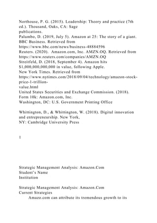 Northouse, P. G. (2015). Leadership: Theory and practice (7th
ed.). Thousand, Oaks, CA: Sage
publications.
Palumbo, D. (2019, July 5). Amazon at 25: The story of a giant.
BBC Business. Retrieved from
https://www.bbc.com/news/business-48884596
Reuters. (2020). Amazon.com, Inc. AMZN.OQ. Retrieved from
https://www.reuters.com/companies/AMZN.OQ
Streitfeld, D. (2018, September 4). Amazon hits
$1,000,000,000,000 in value, following Apple.
New York Times. Retrieved from
https://www.nytimes.com/2018/09/04/technology/amazon-stock-
price-1-trillion-
value.html
United States Securities and Exchange Commission. (2018).
Form 10k: Amazon.com, Inc.
Washington, DC: U.S. Government Printing Office
Whittington, D., & Whittington, W. (2018). Digital innovation
and entrepreneurship. New York,
NY: Cambridge University Press
1
Strategic Management Analysis: Amazon.Com
Student’s Name
Institution
Strategic Management Analysis: Amazon.Com
Current Strategies
Amazo.com can attribute its tremendous growth to its
 