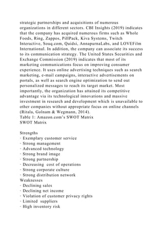 strategic partnerships and acquisitions of numerous
organizations in different sectors. CBI Insights (2019) indicates
that the company has acquired numerous firms such as Whole
Foods, Ring, Zappos, PillPack, Kiva Systems, Twitch
Interactive, Souq.com, Quidsi, AnnapurnaLabs, and LOVEFilm
International. In addition, the company can associate its success
to its communication strategy. The United States Securities and
Exchange Commission (2019) indicates that most of its
marketing communications focus on improving consumer
experience. It uses online advertising techniques such as search
marketing, e-mail campaigns, interactive advertisements on
portals, as well as search engine optimization to send out
personalized messages to reach its target market. Most
importantly, the organization has attained its competitive
advantage via its technological innovations and massive
investment in research and development which is unavailable to
other companies without appropriate focus on online channels
(Ritala, Golnam & Wegmann, 2014).
Table 1: Amazon.com’s SWOT Matrix
SWOT Matrix
Strengths
· Exemplary customer service
· Strong management
· Advanced technology
· Strong brand image
· Strong partnership
· Decreasing cost of operations
· Strong corporate culture
· Strong distribution network
Weaknesses
· Declining sales
· Declining net income
· Violation of customer privacy rights
· Limited suppliers
· High inventory risk
 