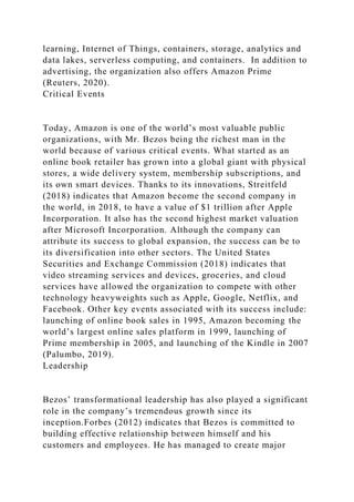 learning, Internet of Things, containers, storage, analytics and
data lakes, serverless computing, and containers. In addition to
advertising, the organization also offers Amazon Prime
(Reuters, 2020).
Critical Events
Today, Amazon is one of the world’s most valuable public
organizations, with Mr. Bezos being the richest man in the
world because of various critical events. What started as an
online book retailer has grown into a global giant with physical
stores, a wide delivery system, membership subscriptions, and
its own smart devices. Thanks to its innovations, Streitfeld
(2018) indicates that Amazon become the second company in
the world, in 2018, to have a value of $1 trillion after Apple
Incorporation. It also has the second highest market valuation
after Microsoft Incorporation. Although the company can
attribute its success to global expansion, the success can be to
its diversification into other sectors. The United States
Securities and Exchange Commission (2018) indicates that
video streaming services and devices, groceries, and cloud
services have allowed the organization to compete with other
technology heavyweights such as Apple, Google, Netflix, and
Facebook. Other key events associated with its success include:
launching of online book sales in 1995, Amazon becoming the
world’s largest online sales platform in 1999, launching of
Prime membership in 2005, and launching of the Kindle in 2007
(Palumbo, 2019).
Leadership
Bezos’ transformational leadership has also played a significant
role in the company’s tremendous growth since its
inception.Forbes (2012) indicates that Bezos is committed to
building effective relationship between himself and his
customers and employees. He has managed to create major
 