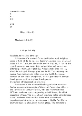 (Amazon.com)
V
VI
VII
VIII
IX
High (3.0-4.0)
Medium (2.0-2.99)
Low (1.0-1.99)
Possible Alternative Strategy
Amazon.com’s internal factor evaluation total weighted
score is 3.10 while its external factor evaluation total weighted
score is 2.72. Thus, the plot on IE matrix is (3.10, 2.72). In this
regard, Amazon has strong internal position and an average
external position. After plotting, Amazon falls into cell IV,
which is managed through grow and build. The company can
pursue four strategies in order grow and build: backward,
forward or horizontal integration, market penetration, market
development, and/ or product development.
Evaluation of Organization Structure
Amazon.com has a hierarchical organization structure.
Senior management consists of three chief executive officers
and three senior vice presidents, who are responsible for
different business aspects reporting to Jeff Bezos, the chief
executive officer. The hierarchical structure helps with its large
size of business. Unlike other firms with hierarchical
organizational structures, the company is highly flexible to
embrace frequent changes in market place. The company’s
 