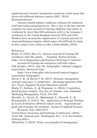 organizational structure incorporates numerous small teams that
focus with different business aspects (SEC, 2019).
Recommendations
Amazon should enhance employee relations for enhanced
staff motivation and productivity. This is due to the fact that the
company has been accused of treating employee like robots as
evidenced by more than 600 ambulance calls to the company’s
warehouse in the United Kingdom between 2016 and 2018.
Workers have accused the organization of constant pressure to
attain performance targets, which makes life difficult for them
as they cannot visit a toilet or take a drink (Butler, 2018).
References
Butler, S. (2018, May 31). Amazon accused of treating UK
warehouse staff like robots. Guardian. Retrieved from
https://www.theguardian.com/business/2018/may/31/amazon-
accused-of-treating-uk-warehouse-staff-like-robots
CBI Insights. (2019, June 19). Infographic: Amazon’s biggest
acquisitions. Retrieved from
https://www.cbinsights.com/research/amazon-biggest-
acquisitions-infographic/
David, F. R., & David, F. R. (2017). Strategic management
concepts and cases: A competitive advantage approach (16th
ed.). Essex, England: Pearson Education Limited
Ritala, P., Golnam, A., & Wegmann, A. (2014). Coopetition-
based business models: The case of Amazon. com. Industrial
Marketing Management, 43(2), 236-249.
Sherafat, A., Yavari, K., Mohammad, S., Davoodi, S., &
Bozorgzadeh, N. (2013). The application of Strategic Position
& Action Evaluation (SPACE) matrix in the organizational
goals and strategies development. Journal of Applied Sciences
Research, 9(4), 2666-2673.
United States Securities and Exchange Commission. (2019).
Form 10k: Amazon.com. Washington, D.C.: U.S. Government
Printing Office
Whitehead, J. (2015). Wiley encyclopedia of management.
 