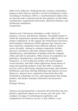 shifts in his followers’ thinking thereby creating a tremendous
change in their behavior and drive toward extraordinary results.
According to Northouse (2015), a transformational leader relies
on charisma and is characterized by four qualities of individual
consideration, inspirational motivation, idealized influence, and
intellectual stimulation.
Competition
Amazon.com’s businesses encompass a wide variety of
products, services, and delivery channels. The global market in
which the organization operates experiences rapid evolution and
intense competition. In this regard, the United States Securities
and Exchange Commission (2018) indicates that Amazon.com
faces numerous competitors from different industry sectors
across the globe. Among its common competitors include:
physical, ecommerce, and omni-channel retailers, vendors,
manufacturers, and publishers of products that the company
offers and sells to consumers. Other classes of competitors are
publishers, manufacturers, and distributors of digital,
interactive, as well as physical media; web search engines,
social networks, and other online application based means of
using and acquiring products; firms that offer e-commerce
services such as advertising, payment processing, and customer
fulfillment; and firms offering fulfillment and logistic services.
Moreover, Amazon faces competition from firms that offer
information technology services; and organizations that design,
produce, and market consumer electronics and electronic
devices.
Strategic History
Amazon.com Incorporation’s concentric diversification has also
played a significant impact on its success over the years. The
company leverages its technological capabilities and
competencies for business success. It also follows a cost
 