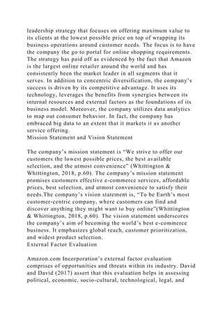 leadership strategy that focuses on offering maximum value to
its clients at the lowest possible price on top of wrapping its
business operations around customer needs. The focus is to have
the company the go to portal for online shopping requirements.
The strategy has paid off as evidenced by the fact that Amazon
is the largest online retailer around the world and has
consistently been the market leader in all segments that it
serves. In addition to concentric diversification, the company’s
success is driven by its competitive advantage. It uses its
technology, leverages the benefits from synergies between its
internal resources and external factors as the foundations of its
business model. Moreover, the company utilizes data analytics
to map out consumer behavior. In fact, the company has
embraced big data to an extent that it markets it as another
service offering.
Mission Statement and Vision Statement
The company’s mission statement is “We strive to offer our
customers the lowest possible prices, the best available
selection, and the utmost convenience” (Whittington &
Whittington, 2018, p.60). The company’s mission statement
promises customers effective e-commerce services, affordable
prices, best selection, and utmost convenience to satisfy their
needs.The company’s vision statement is, “To be Earth’s most
customer-centric company, where customers can find and
discover anything they might want to buy online”(Whittington
& Whittington, 2018, p.60). The vision statement underscores
the company’s aim of becoming the world’s best e-commerce
business. It emphasizes global reach, customer prioritization,
and widest product selection.
External Factor Evaluation
Amazon.com Incorporation’s external factor evaluation
comprises of opportunities and threats within its industry. David
and David (2017) assert that this evaluation helps in assessing
political, economic, socio-cultural, technological, legal, and
 